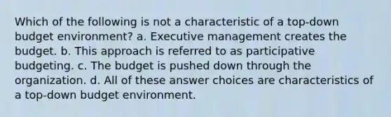 Which of the following is not a characteristic of a top-down budget environment? a. Executive management creates the budget. b. This approach is referred to as participative budgeting. c. The budget is pushed down through the organization. d. All of these answer choices are characteristics of a top-down budget environment.