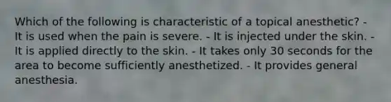 Which of the following is characteristic of a topical anesthetic? - It is used when the pain is severe. - It is injected under the skin. - It is applied directly to the skin. - It takes only 30 seconds for the area to become sufficiently anesthetized. - It provides general anesthesia.