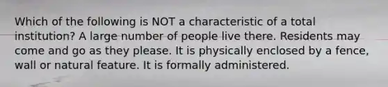 Which of the following is NOT a characteristic of a total institution? A large number of people live there. Residents may come and go as they please. It is physically enclosed by a fence, wall or natural feature. It is formally administered.