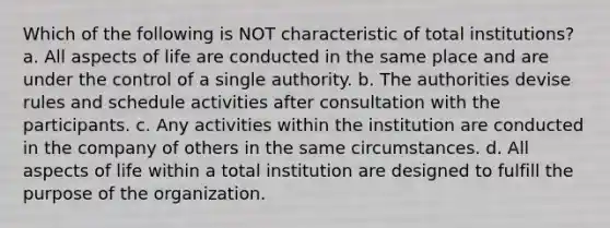 Which of the following is NOT characteristic of total institutions? a. All aspects of life are conducted in the same place and are under the control of a single authority. b. The authorities devise rules and schedule activities after consultation with the participants. c. Any activities within the institution are conducted in the company of others in the same circumstances. d. All aspects of life within a total institution are designed to fulfill the purpose of the organization.