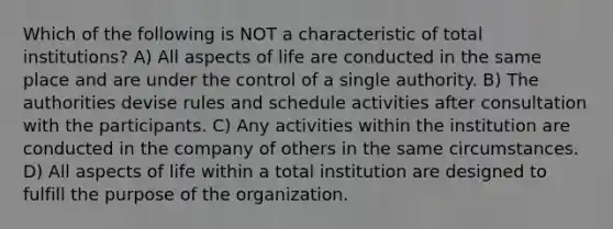 Which of the following is NOT a characteristic of total institutions? A) All aspects of life are conducted in the same place and are under the control of a single authority. B) The authorities devise rules and schedule activities after consultation with the participants. C) Any activities within the institution are conducted in the company of others in the same circumstances. D) All aspects of life within a total institution are designed to fulfill the purpose of the organization.