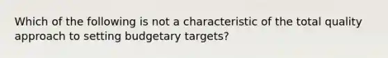 Which of the following is not a characteristic of the total quality approach to setting budgetary targets?