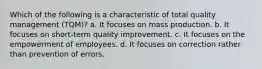 Which of the following is a characteristic of total quality management (TQM)? a. It focuses on mass production. b. It focuses on short-term quality improvement. c. It focuses on the empowerment of employees. d. It focuses on correction rather than prevention of errors.