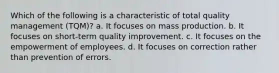 Which of the following is a characteristic of total quality management (TQM)? a. It focuses on mass production. b. It focuses on short-term quality improvement. c. It focuses on the empowerment of employees. d. It focuses on correction rather than prevention of errors.