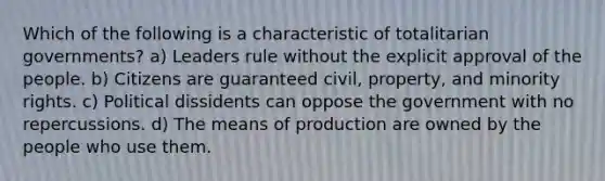 Which of the following is a characteristic of totalitarian governments? a) Leaders rule without the explicit approval of the people. b) Citizens are guaranteed civil, property, and minority rights. c) Political dissidents can oppose the government with no repercussions. d) The means of production are owned by the people who use them.