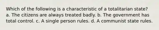 Which of the following is a characteristic of a totalitarian state? a. The citizens are always treated badly. b. The government has total control. c. A single person rules. d. A communist state rules.