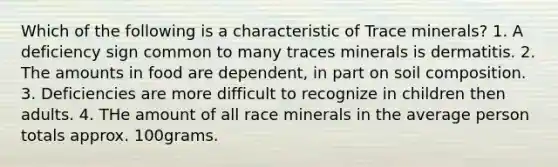 Which of the following is a characteristic of Trace minerals? 1. A deficiency sign common to many traces minerals is dermatitis. 2. The amounts in food are dependent, in part on soil composition. 3. Deficiencies are more difficult to recognize in children then adults. 4. THe amount of all race minerals in the average person totals approx. 100grams.