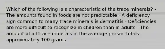 Which of the following is a characteristic of the trace minerals? - The amounts found in foods are not predictable - A deficiency sign common to many trace minerals is dermatitis - Deficiencies are more difficult to recognize in children than in adults - The amount of all trace minerals in the average person totals approximately 100 grams