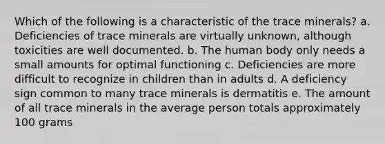 Which of the following is a characteristic of the trace minerals?​ a. Deficiencies of trace minerals are virtually unknown, although toxicities are well documented. b. The human body only needs a small amounts for optimal functioning c. Deficiencies are more difficult to recognize in children than in adults d. A deficiency sign common to many trace minerals is dermatitis e. The amount of all trace minerals in the average person totals approximately 100 grams