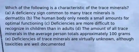 Which of the following is a characteristic of the trace minerals?​ (a) A deficiency sign common to many trace minerals is dermatitis (b) The human body only needs a small amounts for optimal functioning (c) Deficiencies are more difficult to recognize in children than in adults (d) The amount of all trace minerals in the average person totals approximately 100 grams (e) Deficiencies of trace minerals are virtually unknown, although toxicities are well documented