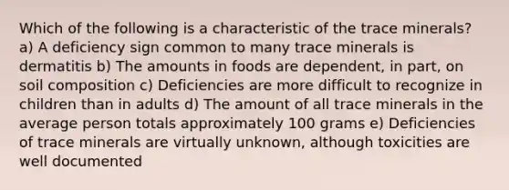 Which of the following is a characteristic of the trace minerals? a) A deficiency sign common to many trace minerals is dermatitis b) The amounts in foods are dependent, in part, on soil composition c) Deficiencies are more difficult to recognize in children than in adults d) The amount of all trace minerals in the average person totals approximately 100 grams e) Deficiencies of trace minerals are virtually unknown, although toxicities are well documented