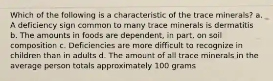 Which of the following is a characteristic of the trace minerals? a. A deficiency sign common to many trace minerals is dermatitis b. The amounts in foods are dependent, in part, on soil composition c. Deficiencies are more difficult to recognize in children than in adults d. The amount of all trace minerals in the average person totals approximately 100 grams