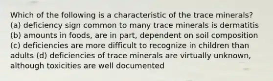 Which of the following is a characteristic of the trace minerals? (a) deficiency sign common to many trace minerals is dermatitis (b) amounts in foods, are in part, dependent on soil composition (c) deficiencies are more difficult to recognize in children than adults (d) deficiencies of trace minerals are virtually unknown, although toxicities are well documented