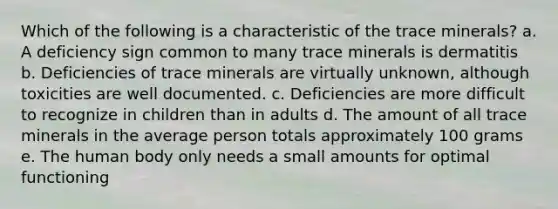 Which of the following is a characteristic of the trace minerals?​ a. A deficiency sign common to many trace minerals is dermatitis b. Deficiencies of trace minerals are virtually unknown, although toxicities are well documented. c. Deficiencies are more difficult to recognize in children than in adults d. The amount of all trace minerals in the average person totals approximately 100 grams e. The human body only needs a small amounts for optimal functioning