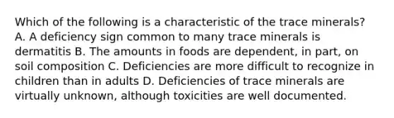 Which of the following is a characteristic of the trace minerals? A. A deficiency sign common to many trace minerals is dermatitis B. The amounts in foods are dependent, in part, on soil composition C. Deficiencies are more difficult to recognize in children than in adults D. Deficiencies of trace minerals are virtually unknown, although toxicities are well documented.