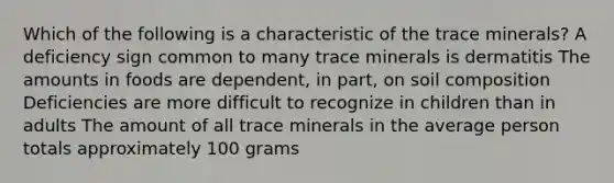 Which of the following is a characteristic of the trace minerals? A deficiency sign common to many trace minerals is dermatitis The amounts in foods are dependent, in part, on soil composition Deficiencies are more difficult to recognize in children than in adults The amount of all trace minerals in the average person totals approximately 100 grams