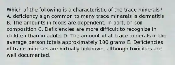 Which of the following is a characteristic of the trace minerals? A. deficiency sign common to many trace minerals is dermatitis B. The amounts in foods are dependent, in part, on soil composition C. Deficiencies are more difficult to recognize in children than in adults D. The amount of all trace minerals in the average person totals approximately 100 grams E. Deficiencies of trace minerals are virtually unknown, although toxicities are well documented.