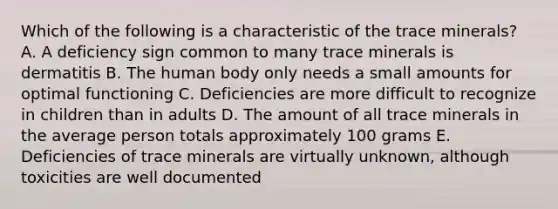 Which of the following is a characteristic of the trace minerals?​ A. A deficiency sign common to many trace minerals is dermatitis B. The human body only needs a small amounts for optimal functioning C. Deficiencies are more difficult to recognize in children than in adults D. The amount of all trace minerals in the average person totals approximately 100 grams E. Deficiencies of trace minerals are virtually unknown, although toxicities are well documented