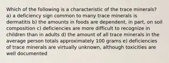 Which of the following is a characteristic of the trace minerals? a) a deficiency sign common to many trace minerals is dermatitis b) the amounts in foods are dependent, in part, on soil composition c) deficiencies are more difficult to recognize in children than in adults d) the amount of all trace minerals in the average person totals approximately 100 grams e) deficiencies of trace minerals are virtually unknown, although toxicities are well documented