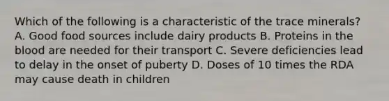 Which of the following is a characteristic of the trace minerals? A. Good food sources include dairy products B. Proteins in the blood are needed for their transport C. Severe deficiencies lead to delay in the onset of puberty D. Doses of 10 times the RDA may cause death in children