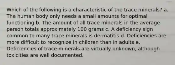 Which of the following is a characteristic of the trace minerals?​ a. The human body only needs a small amounts for optimal functioning b. ​The amount of all trace minerals in the average person totals approximately 100 grams c. ​A deficiency sign common to many trace minerals is dermatitis d. ​Deficiencies are more difficult to recognize in children than in adults e. ​Deficiencies of trace minerals are virtually unknown, although toxicities are well documented.