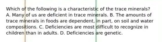 Which of the following is a characteristic of the trace minerals? A. Many of us are deficient in trace minerals. B. The amounts of trace minerals in foods are dependent, in part, on soil and water compositions. C. Deficiencies are most difficult to recognize in children than in adults. D. Deficiencies are genetic.