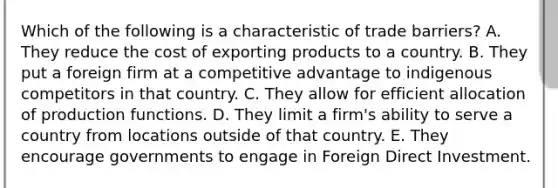 Which of the following is a characteristic of trade barriers? A. They reduce the cost of exporting products to a country. B. They put a foreign firm at a competitive advantage to indigenous competitors in that country. C. They allow for efficient allocation of production functions. D. They limit a firm's ability to serve a country from locations outside of that country. E. They encourage governments to engage in Foreign Direct Investment.