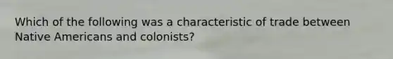 Which of the following was a characteristic of trade between Native Americans and colonists?