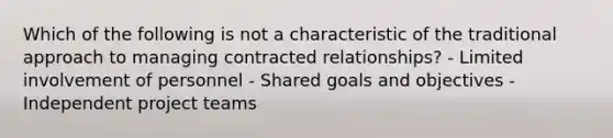 Which of the following is not a characteristic of the traditional approach to managing contracted relationships? - Limited involvement of personnel - Shared goals and objectives - Independent project teams