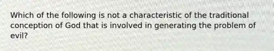 Which of the following is not a characteristic of the traditional conception of God that is involved in generating the problem of evil?