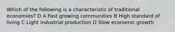 Which of the following is a characteristic of traditional economies? D A Fast growing communities B High standard of living C Light industrial production D Slow economic growth