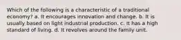 Which of the following is a characteristic of a traditional economy? a. It encourages innovation and change. b. It is usually based on light industrial production. c. It has a high standard of living. d. It revolves around the family unit.