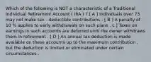 Which of the following is NOT a characteristic of a Traditional Individual Retirement Account ( IRA ) ? [ A ] Individuals over 73 may not make tax - deductible contributions . [ B ] A penalty of 10 % applies to early withdrawals on such plans . c ] Taxes on earnings in such accounts are deferred until the owner withdraws them in retirement . [ D ] An annual tax deduction is made available on these accounts up to the maximum contribution , but the deduction is limited or eliminated under certain circumstances .