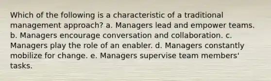 Which of the following is a characteristic of a traditional management approach? a. Managers lead and empower teams. b. Managers encourage conversation and collaboration. c. Managers play the role of an enabler. d. Managers constantly mobilize for change. e. Managers supervise team members' tasks.