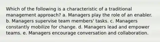 Which of the following is a characteristic of a traditional management approach? a. Managers play the role of an enabler. b. Managers supervise team members' tasks. c. Managers constantly mobilize for change. d. Managers lead and empower teams. e. Managers encourage conversation and collaboration.