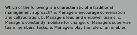 Which of the following is a characteristic of a traditional management approach? a. Managers encourage conversation and collaboration. b. Managers lead and empower teams. c. Managers constantly mobilize for change. d. Managers supervise team members' tasks. e. Managers play the role of an enabler.