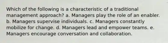 Which of the following is a characteristic of a traditional management approach? a. Managers play the role of an enabler. b. Managers supervise individuals. c. Managers constantly mobilize for change. d. Managers lead and empower teams. e. Managers encourage conversation and collaboration.