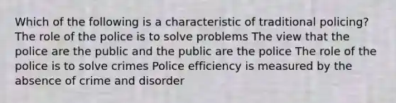 Which of the following is a characteristic of traditional policing? The role of the police is to solve problems The view that the police are the public and the public are the police The role of the police is to solve crimes Police efficiency is measured by the absence of crime and disorder