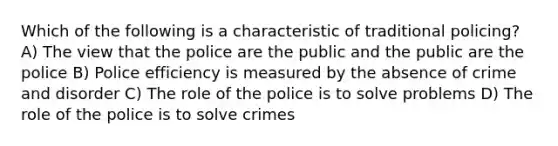 Which of the following is a characteristic of traditional policing? A) The view that the police are the public and the public are the police B) Police efficiency is measured by the absence of crime and disorder C) The role of the police is to solve problems D) The role of the police is to solve crimes