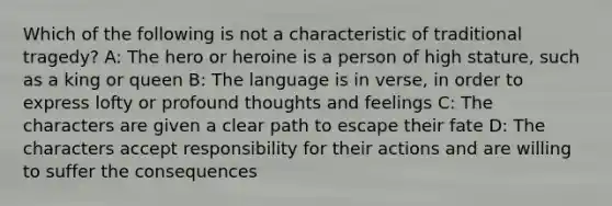 Which of the following is not a characteristic of traditional tragedy? A: The hero or heroine is a person of high stature, such as a king or queen B: The language is in verse, in order to express lofty or profound thoughts and feelings C: The characters are given a clear path to escape their fate D: The characters accept responsibility for their actions and are willing to suffer the consequences