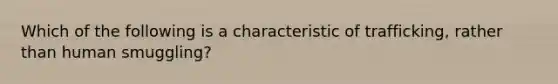 Which of the following is a characteristic of trafficking, rather than human smuggling?