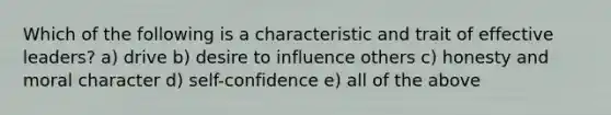 Which of the following is a characteristic and trait of effective leaders? a) drive b) desire to influence others c) honesty and moral character d) self-confidence e) all of the above