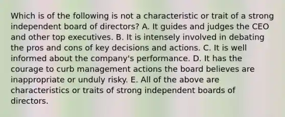 Which is of the following is not a characteristic or trait of a strong independent board of directors? A. It guides and judges the CEO and other top executives. B. It is intensely involved in debating the pros and cons of key decisions and actions. C. It is well informed about the company's performance. D. It has the courage to curb management actions the board believes are inappropriate or unduly risky. E. All of the above are characteristics or traits of strong independent boards of directors.