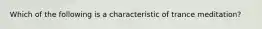 Which of the following is a characteristic of trance meditation?