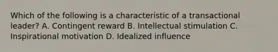 Which of the following is a characteristic of a transactional leader? A. Contingent reward B. Intellectual stimulation C. Inspirational motivation D. Idealized influence