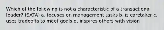 Which of the following is not a characteristic of a transactional leader? (SATA) a. focuses on management tasks b. is caretaker c. uses tradeoffs to meet goals d. inspires others with vision