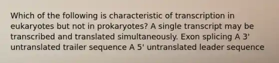 Which of the following is characteristic of transcription in eukaryotes but not in prokaryotes? A single transcript may be transcribed and translated simultaneously. Exon splicing A 3' untranslated trailer sequence A 5' untranslated leader sequence