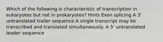 Which of the following is characteristic of transcription in eukaryotes but not in prokaryotes? Hints Exon splicing A 3' untranslated trailer sequence A single transcript may be transcribed and translated simultaneously. A 5' untranslated leader sequence