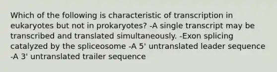 Which of the following is characteristic of transcription in eukaryotes but not in prokaryotes? -A single transcript may be transcribed and translated simultaneously. -Exon splicing catalyzed by the spliceosome -A 5' untranslated leader sequence -A 3' untranslated trailer sequence