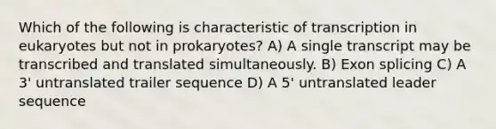 Which of the following is characteristic of transcription in eukaryotes but not in prokaryotes? A) A single transcript may be transcribed and translated simultaneously. B) Exon splicing C) A 3' untranslated trailer sequence D) A 5' untranslated leader sequence